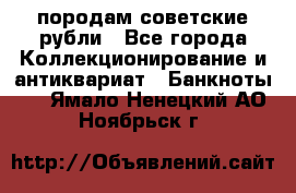 породам советские рубли - Все города Коллекционирование и антиквариат » Банкноты   . Ямало-Ненецкий АО,Ноябрьск г.